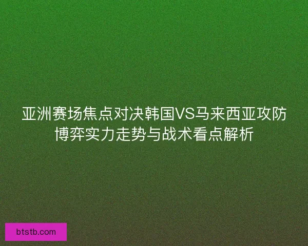 亚洲赛场焦点对决韩国VS马来西亚攻防博弈实力走势与战术看点解析