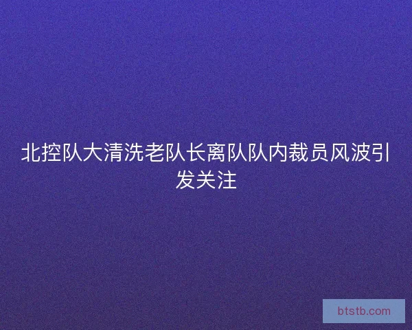 北控队大清洗老队长离队队内裁员风波引发关注