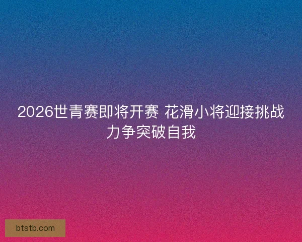 2026世青赛即将开赛 花滑小将迎接挑战力争突破自我