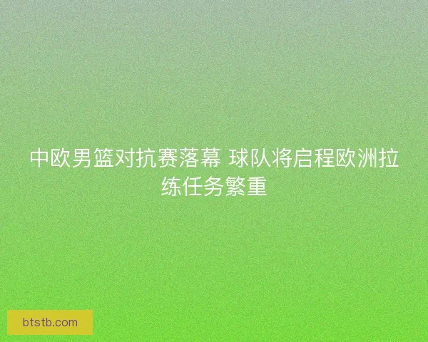 中欧男篮对抗赛落幕 球队将启程欧洲拉练任务繁重