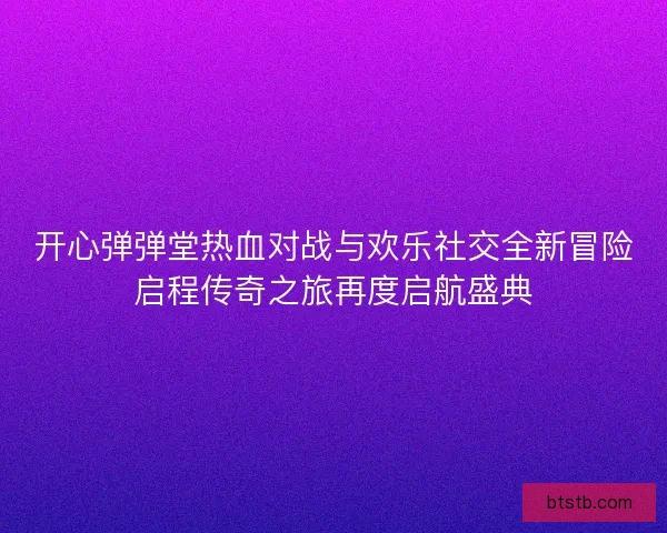 开心弹弹堂热血对战与欢乐社交全新冒险启程传奇之旅再度启航盛典