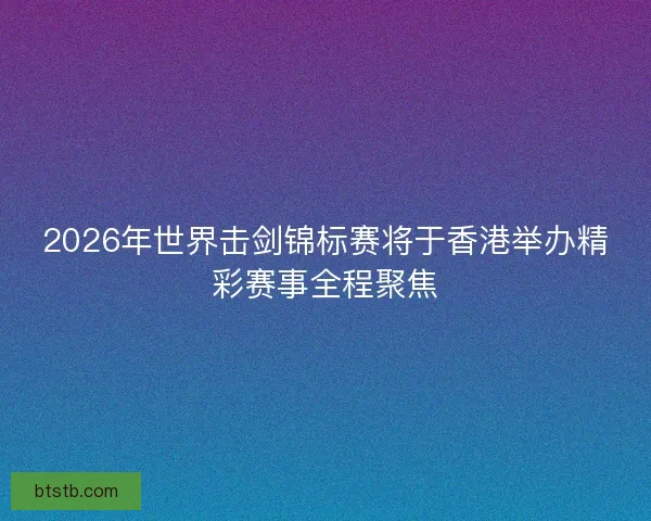 2026年世界击剑锦标赛将于香港举办精彩赛事全程聚焦
