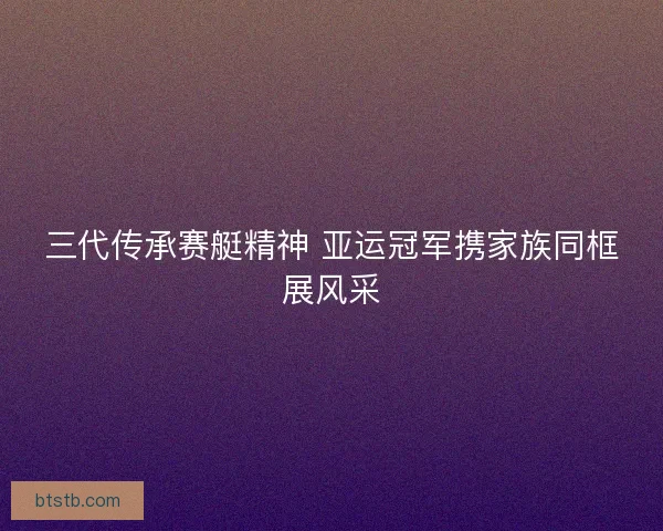 三代传承赛艇精神 亚运冠军携家族同框展风采