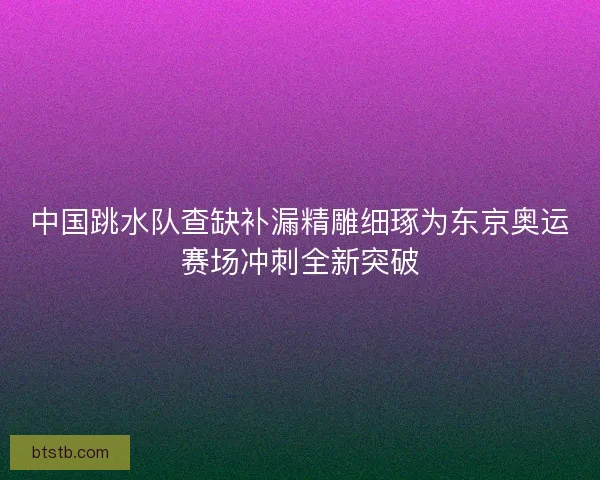 中国跳水队查缺补漏精雕细琢为东京奥运赛场冲刺全新突破