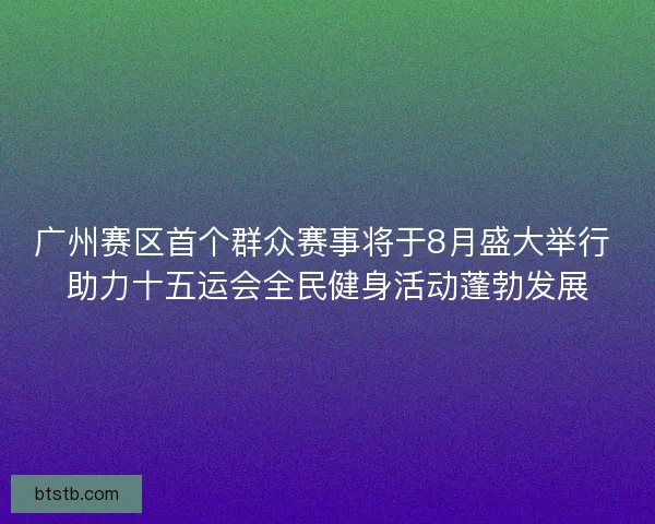 广州赛区首个群众赛事将于8月盛大举行 助力十五运会全民健身活动蓬勃发展