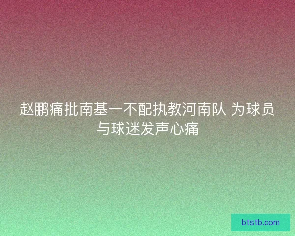 赵鹏痛批南基一不配执教河南队 为球员与球迷发声心痛