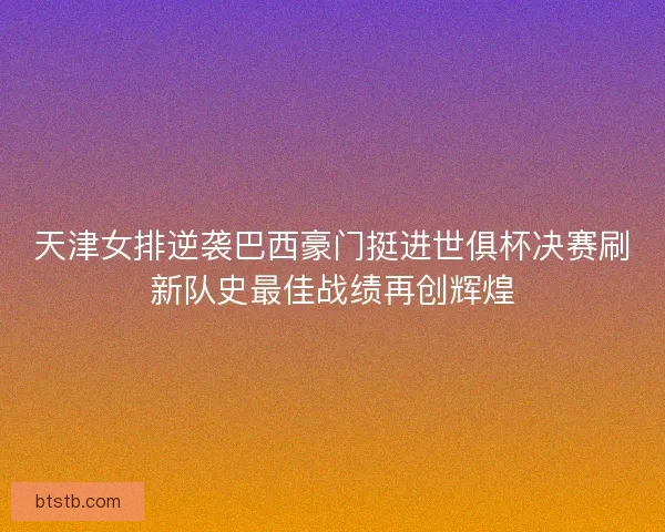 天津女排逆袭巴西豪门挺进世俱杯决赛刷新队史最佳战绩再创辉煌 天津女排逆袭巴西豪门挺进世俱杯决赛刷新队史最佳战绩再创辉煌