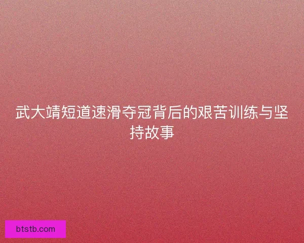 武大靖短道速滑夺冠背后的艰苦训练与坚持故事