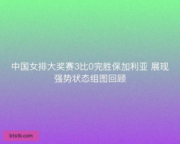 中国女排大奖赛3比0完胜保加利亚 展现强势状态组图回顾