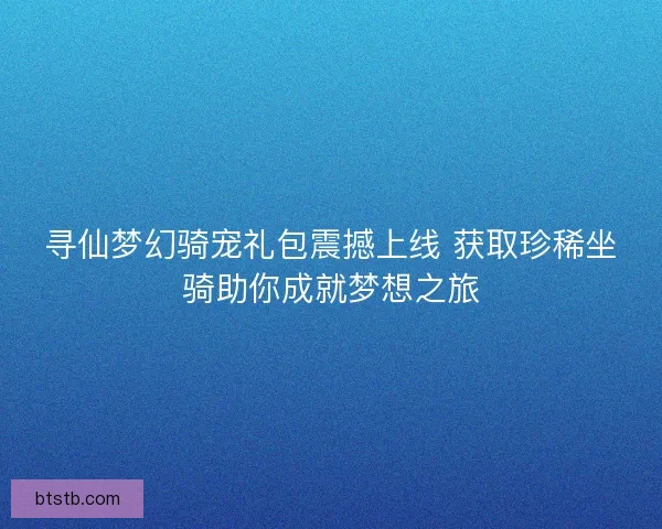 寻仙梦幻骑宠礼包震撼上线 获取珍稀坐骑助你成就梦想之旅