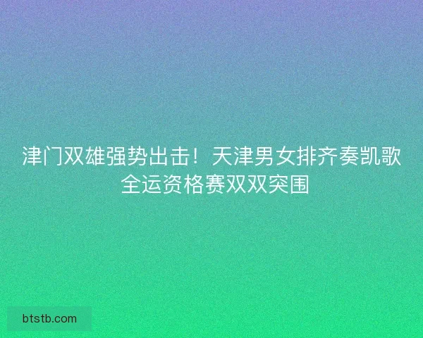 津门双雄强势出击！天津男女排齐奏凯歌 全运资格赛双双突围