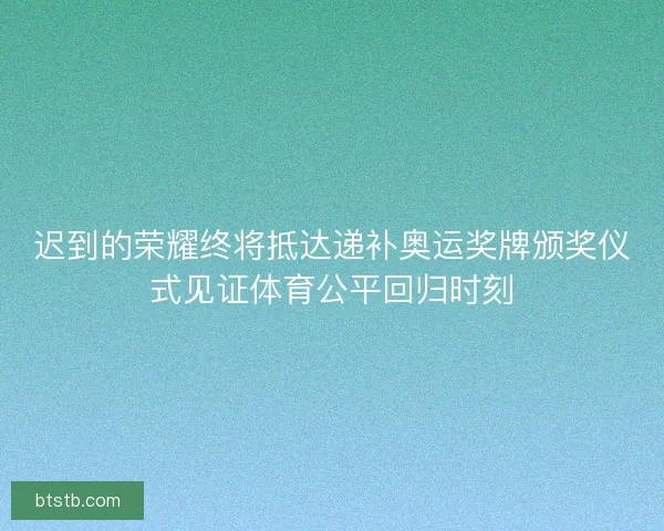 迟到的荣耀终将抵达递补奥运奖牌颁奖仪式见证体育公平回归时刻