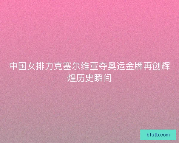 中国女排力克塞尔维亚夺奥运金牌再创辉煌历史瞬间