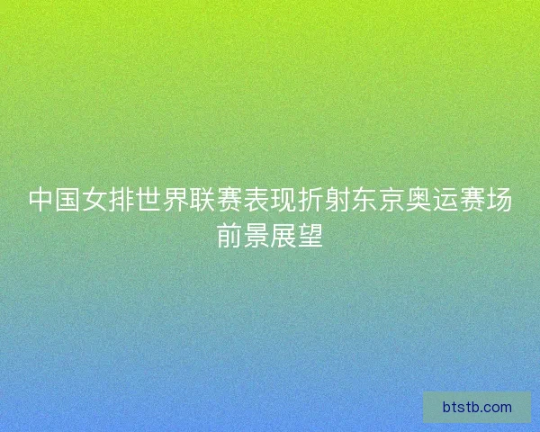 中国女排世界联赛表现折射东京奥运赛场前景展望