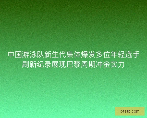 中国游泳队新生代集体爆发多位年轻选手刷新纪录展现巴黎周期冲金实力