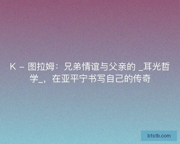 K - 图拉姆：兄弟情谊与父亲的 _耳光哲学_，在亚平宁书写自己的传奇