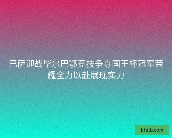 巴萨迎战毕尔巴鄂竞技争夺国王杯冠军荣耀全力以赴展现实力