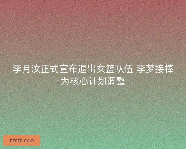 李月汝正式宣布退出女篮队伍 李梦接棒为核心计划调整